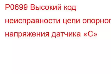 P0699 Высокий код неисправности цепи опорного напряжения датчика «C»