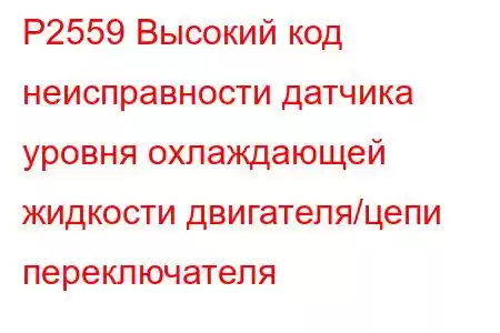 P2559 Высокий код неисправности датчика уровня охлаждающей жидкости двигателя/цепи переключателя