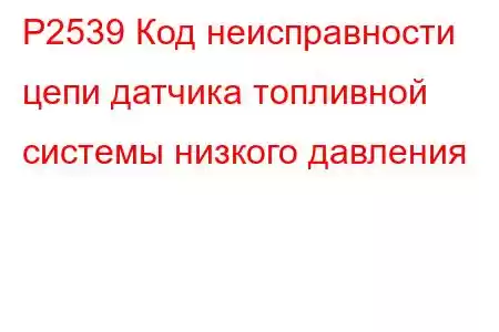 P2539 Код неисправности цепи датчика топливной системы низкого давления