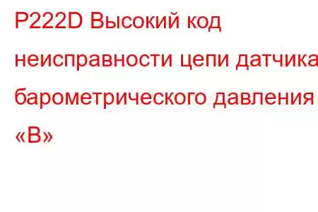 P222D Высокий код неисправности цепи датчика барометрического давления «B»